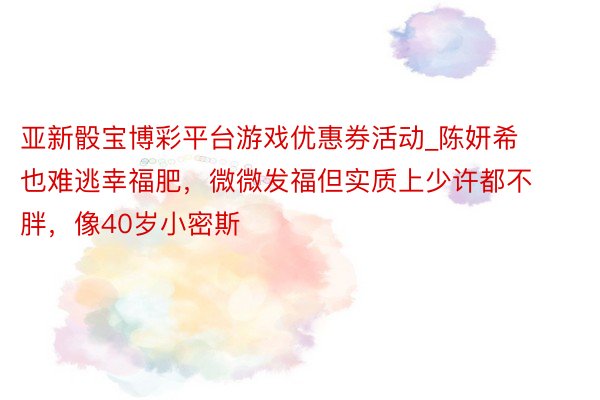 亚新骰宝博彩平台游戏优惠券活动_陈妍希也难逃幸福肥，微微发福但实质上少许都不胖，像40岁小密斯