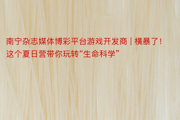 南宁杂志媒体博彩平台游戏开发商 | 横暴了！这个夏日营带你玩转“生命科学”