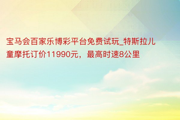 宝马会百家乐博彩平台免费试玩_特斯拉儿童摩托订价11990元，最高时速8公里