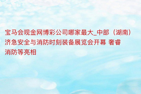 宝马会现金网博彩公司哪家最大_中部（湖南）济急安全与消防时刻装备展览会开幕 奢睿消防等亮相