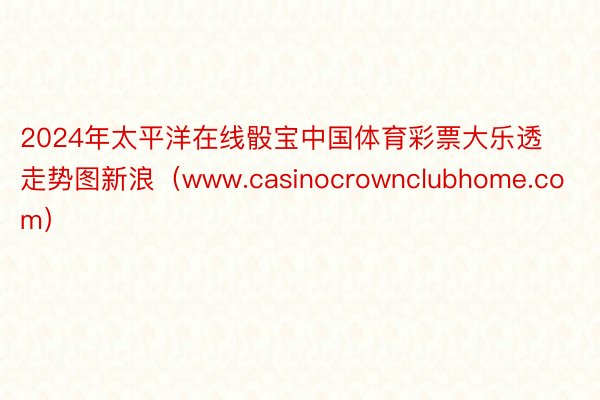 2024年太平洋在线骰宝中国体育彩票大乐透走势图新浪（www.casinocrownclubhome.com）