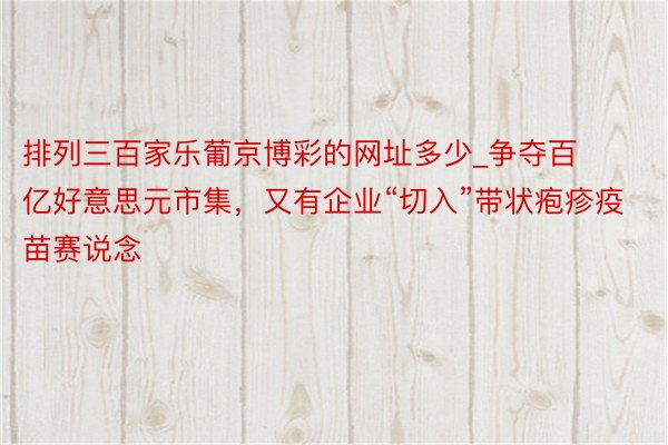 排列三百家乐葡京博彩的网址多少_争夺百亿好意思元市集，又有企业“切入”带状疱疹疫苗赛说念