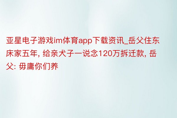 亚星电子游戏im体育app下载资讯_岳父住东床家五年, 给亲犬子一说念120万拆迁款, 岳父: 毋庸你们养