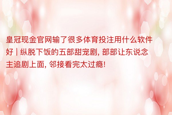 皇冠现金官网输了很多体育投注用什么软件好 | 纵脱下饭的五部甜宠剧， 部部让东说念主追剧上面， 邻接看完太过瘾!