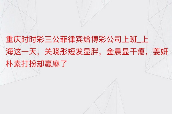 重庆时时彩三公菲律宾给博彩公司上班_上海这一天，关晓彤短发显胖，金晨显干瘪，姜妍朴素打扮却赢麻了