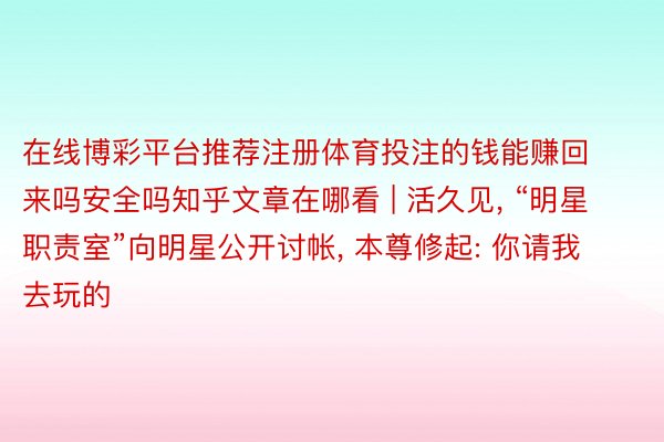 在线博彩平台推荐注册体育投注的钱能赚回来吗安全吗知乎文章在哪看 | 活久见， “明星职责室”向明星公开讨帐， 本尊修起: 你请我去玩的