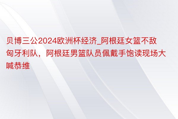 贝博三公2024欧洲杯经济_阿根廷女篮不敌匈牙利队，阿根廷男篮队员佩戴手饱读现场大喊恭维