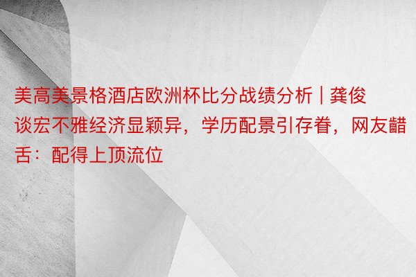 美高美景格酒店欧洲杯比分战绩分析 | 龚俊谈宏不雅经济显颖异，学历配景引存眷，网友齰舌：配得上顶流位