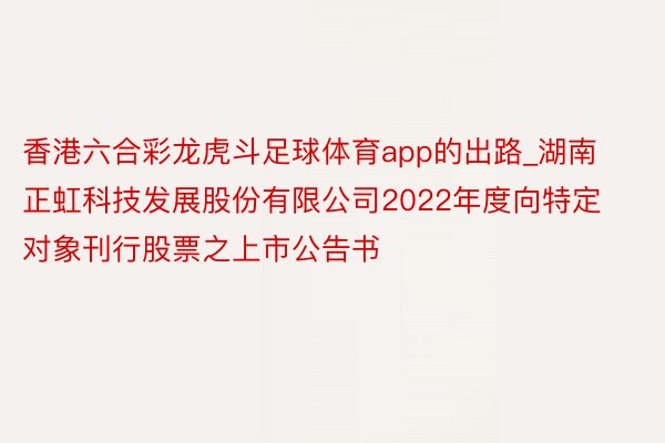 香港六合彩龙虎斗足球体育app的出路_湖南正虹科技发展股份有限公司2022年度向特定对象刊行股票之上市公告书