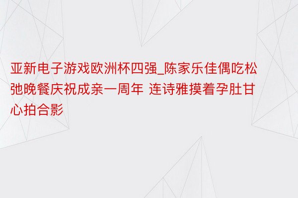 亚新电子游戏欧洲杯四强_陈家乐佳偶吃松弛晚餐庆祝成亲一周年 连诗雅摸着孕肚甘心拍合影