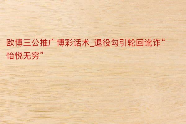 欧博三公推广博彩话术_退役勾引轮回讹诈“怡悦无穷”