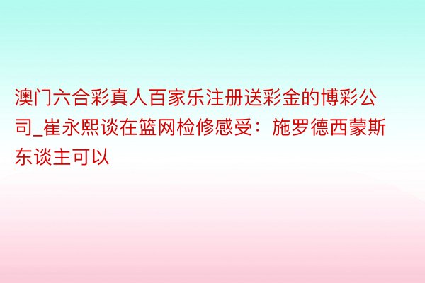 澳门六合彩真人百家乐注册送彩金的博彩公司_崔永熙谈在篮网检修感受：施罗德西蒙斯东谈主可以