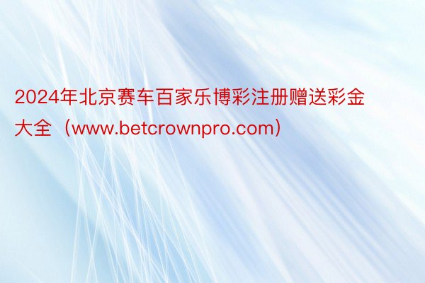 2024年北京赛车百家乐博彩注册赠送彩金大全（www.betcrownpro.com）