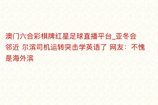 澳门六合彩棋牌红星足球直播平台_亚冬会邻近 尔滨司机运转突击学英语了 网友：不愧是海外滨