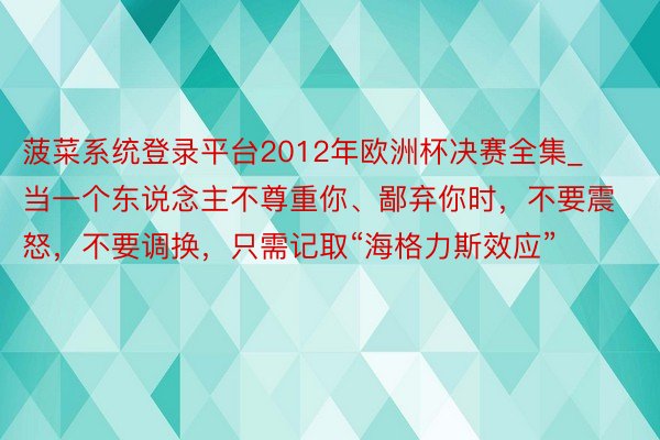 菠菜系统登录平台2012年欧洲杯决赛全集_当一个东说念主不尊重你、鄙弃你时，不要震怒，不要调换，只需记取“海格力斯效应”