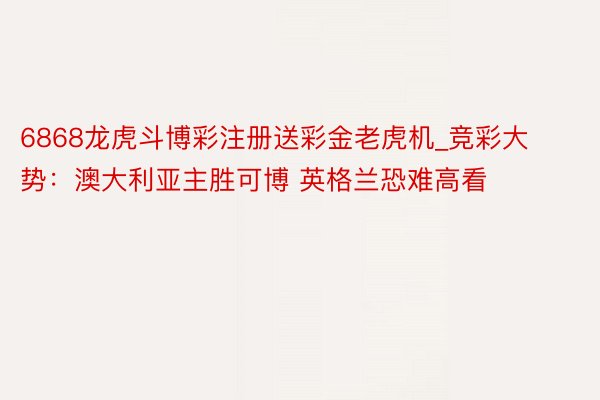 6868龙虎斗博彩注册送彩金老虎机_竞彩大势：澳大利亚主胜可博 英格兰恐难高看
