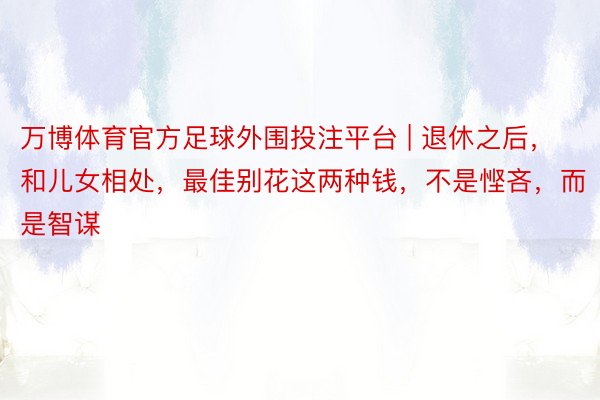 万博体育官方足球外围投注平台 | 退休之后，和儿女相处，最佳别花这两种钱，不是悭吝，而是智谋