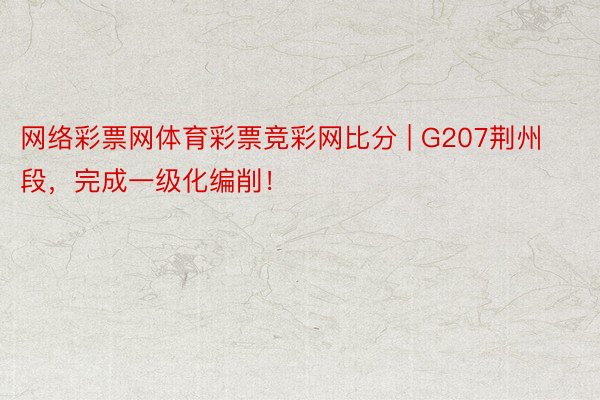 网络彩票网体育彩票竞彩网比分 | G207荆州段，完成一级化编削！