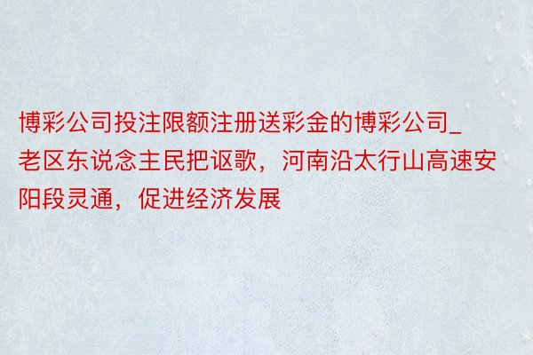 博彩公司投注限额注册送彩金的博彩公司_老区东说念主民把讴歌，河南沿太行山高速安阳段灵通，促进经济发展