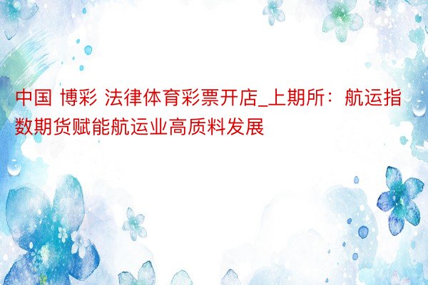 中国 博彩 法律体育彩票开店_上期所：航运指数期货赋能航运业高质料发展