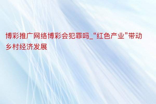 博彩推广网络博彩会犯罪吗_“红色产业”带动乡村经济发展