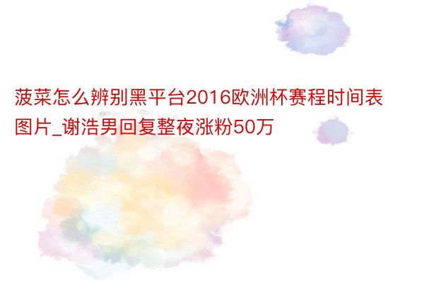 菠菜怎么辨别黑平台2016欧洲杯赛程时间表图片_谢浩男回复整夜涨粉50万